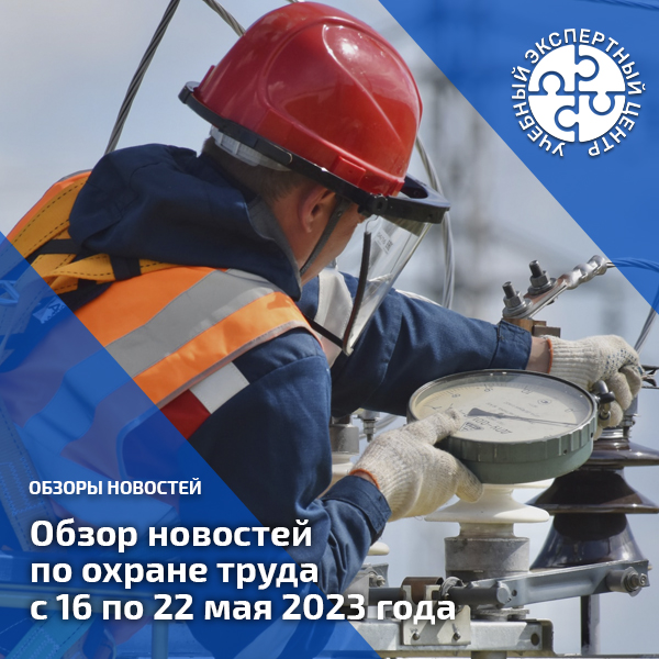 Обзор новостей по охране труда с 16 по 22 мая 2023 года. Обзоры